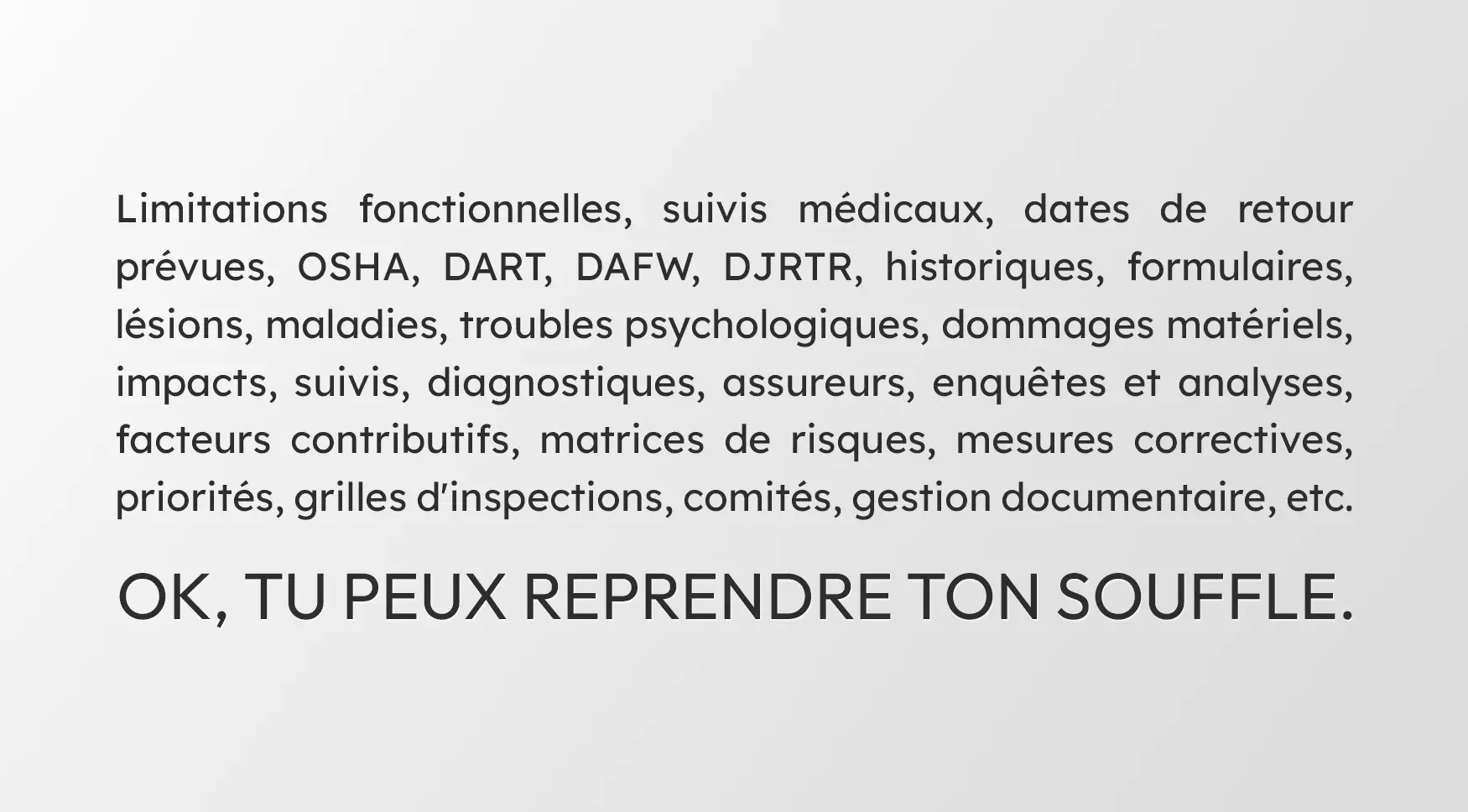 Limitations fonctionnelles, suivis médicaux, dates de retour prévues, OSHA, DART, DAFW, DJRTR, historiques, formulaires, lésions, maladies, troubles psychologiques, dommages matériels, impacts, suivis, diagnostiques, assureurs, enquêtes et analyses, facteurs contributifs, matrices de risques, mesures correctives, priorités, grilles d'inspections, comités, gestion documentaire, etc. OK, tu peux reprendre ton souffle.