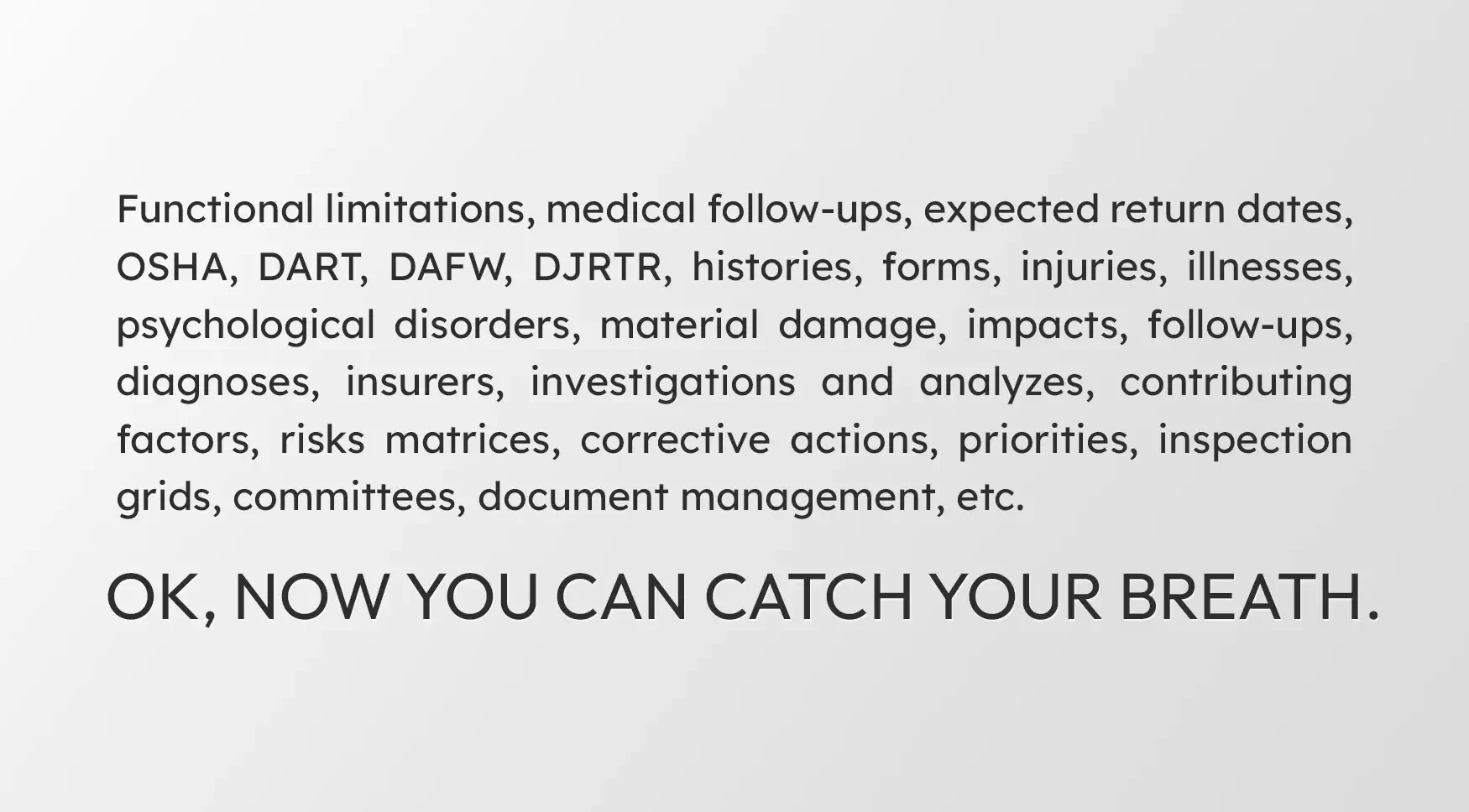 Functional limitations, medical follow-up, expected return dates, OSHA, DART, DAFW, DJRTR, history, forms, injuries, illnesses, psychological disorders, property damage, impacts, follow-ups, diagnoses, insurers, investigations and analyses, contributing factors, risk matrices, corrective measures, priorities, inspection grids, committees, document management, etc. OK, now you can catch your breath.